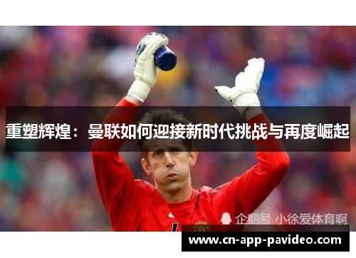 重塑辉煌:曼联如何迎接新时代挑战与再度崛起 重塑辉煌:曼联如何迎接新时代挑战与再度崛起