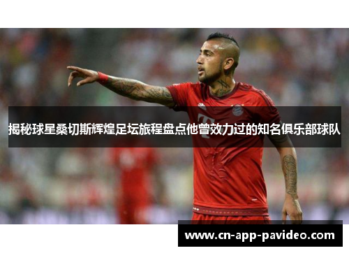 揭秘球星桑切斯辉煌足坛旅程盘点他曾效力过的知名俱乐部球队 揭秘球星桑切斯辉煌足坛旅程盘点他曾效力过的知名俱乐部球队