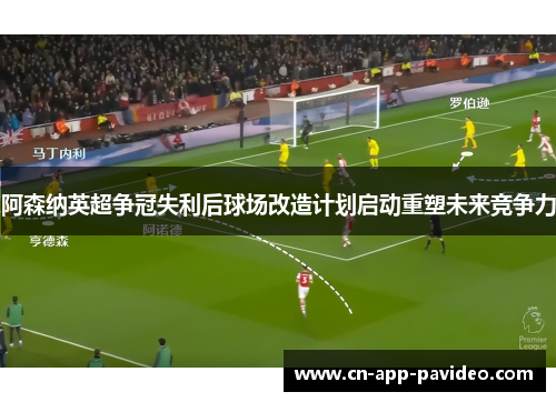 阿森纳英超争冠失利后球场改造计划启动重塑未来竞争力